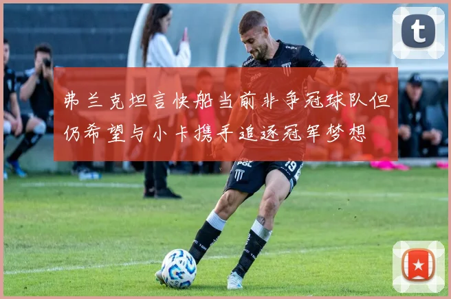 弗兰克坦言快船当前非争冠球队但仍希望与小卡携手追逐冠军梦想