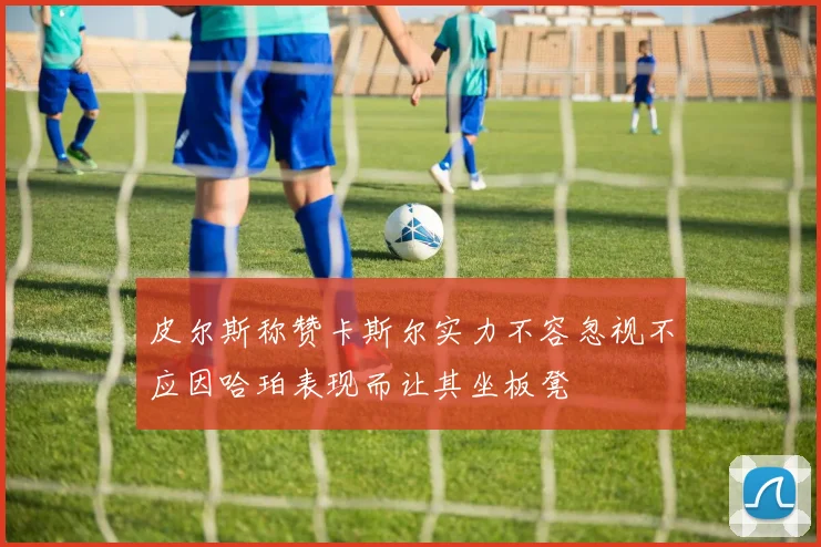 皮尔斯称赞卡斯尔实力不容忽视不应因哈珀表现而让其坐板凳