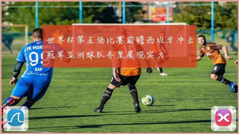 世界杯第五场比赛前瞻西班牙冲击冠军亚洲球队齐聚展现实力