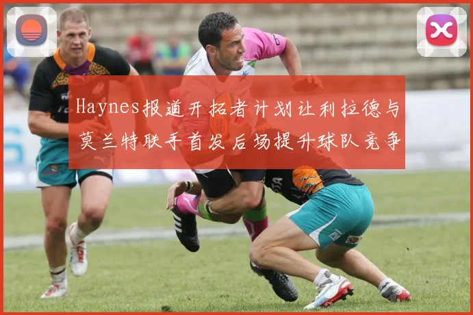 Haynes报道开拓者计划让利拉德与莫兰特联手首发后场提升球队竞争力