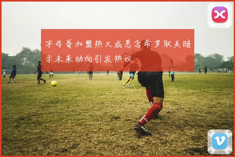 字母哥加盟热火成悬念希罗取关暗示未来动向引发热议