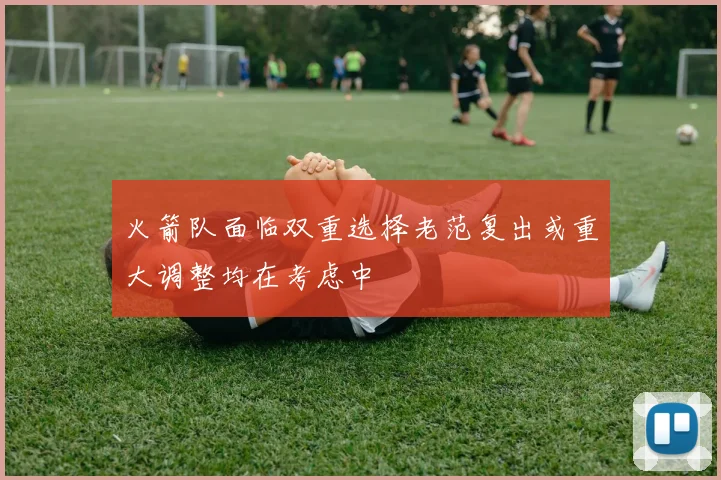 火箭队面临双重选择老范复出或重大调整均在考虑中