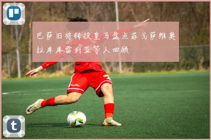 巴萨旧将转投皇马盘点菲戈萨维奥拉库库雷利亚等人回顾
