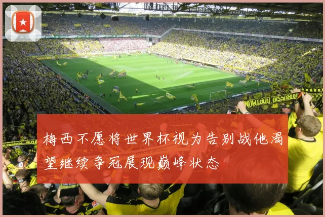 梅西不愿将世界杯视为告别战他渴望继续争冠展现巅峰状态