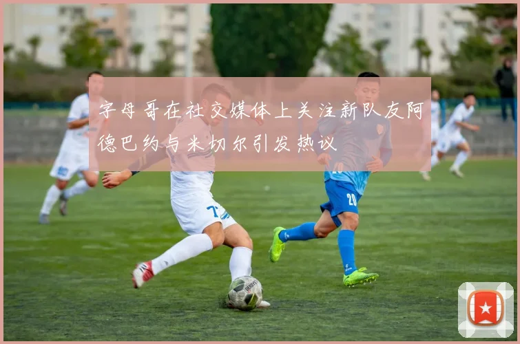 字母哥在社交媒体上关注新队友阿德巴约与米切尔引发热议