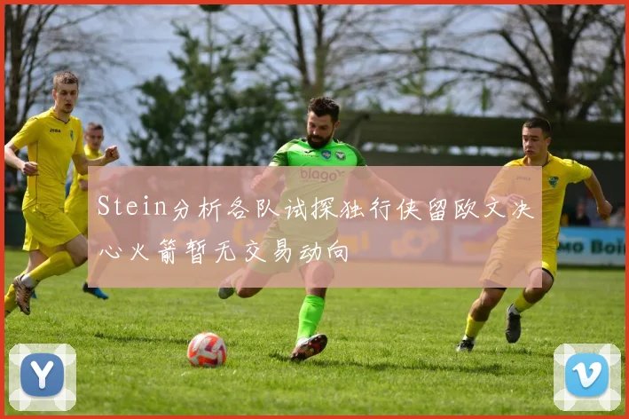 Stein分析各队试探独行侠留欧文决心火箭暂无交易动向