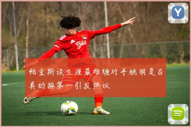 帕金斯谈生涯最难缠对手姚明是否真的排第一引发热议