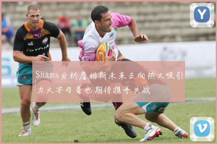Shams分析詹姆斯未来去向热火吸引力大字母哥也期待携手共战