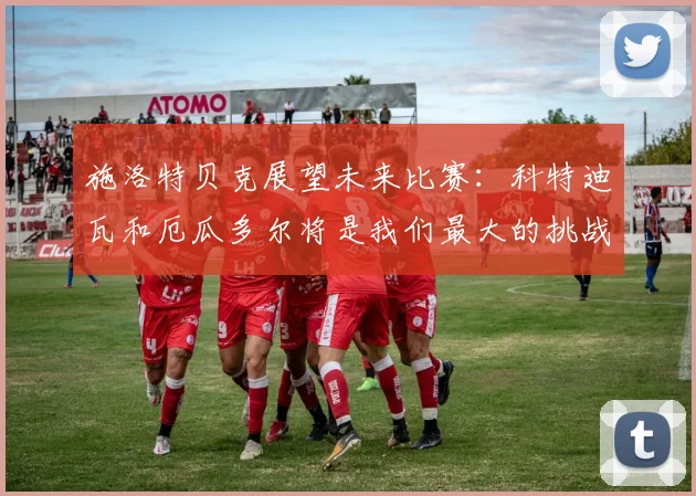 施洛特贝克展望未来比赛：科特迪瓦和厄瓜多尔将是我们最大的挑战