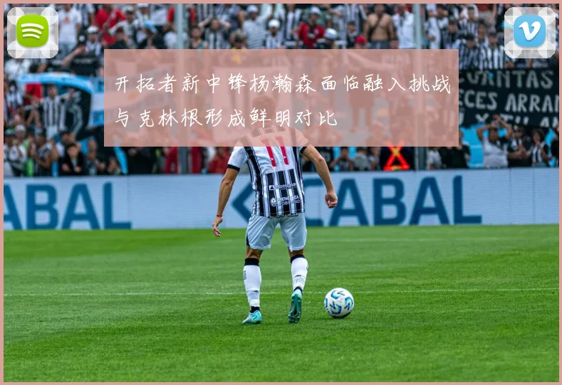 开拓者新中锋杨瀚森面临融入挑战与克林根形成鲜明对比